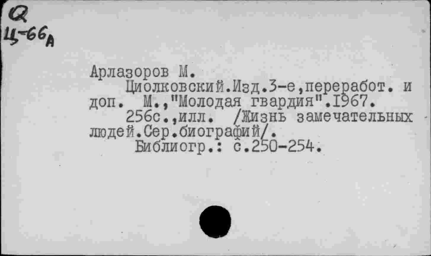 ﻿&
Арлазоров М.
Циолковский.Изд.3-е,переработ. и доп. М.,"Молодая гвардия”.1967.
256с.,илл. /Жизнь замечательных люде й.Сер.би ографи й/.
Библиогр.: с.250-254.